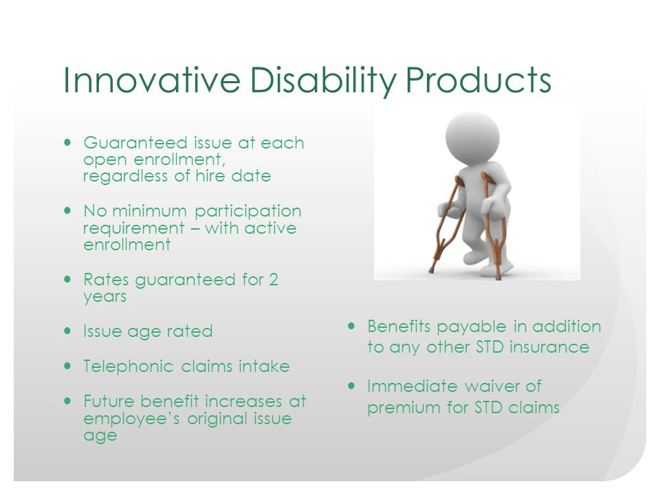 Innovative Disability Products Guaranteed issue at each open enrollment, regardless of hire date No minimum participation requirement – with active enrollment Rates guaranteed for 2 years Issue age rated Telephonic claims intake Future benefit increases at employee’s original issue age Benefits payable in addition to any other STD insurance Immediate waiver of premium for STD claims