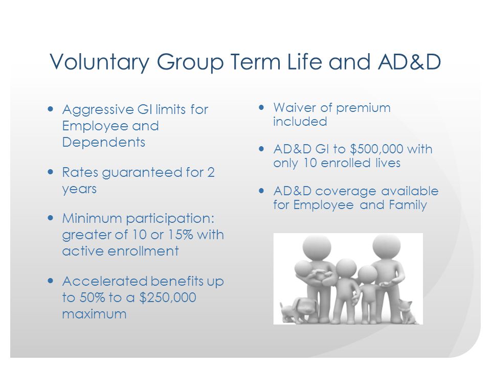 Voluntary Group Term Life and AD&D Aggressive GI limits for Employee and Dependents Rates guaranteed for 2 years Minimum participation: greater of 10 or 15% with active enrollment Accelerated benefits up to 50% to a $250,000 maximum Waiver of premium included AD&D GI to $500,000 with only 10 enrolled lives AD&D coverage available for Employee and Family