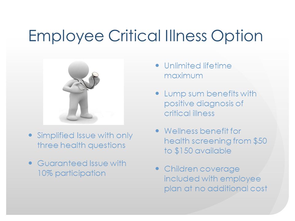 Employee Critical Illness Option Simplified Issue with only three health questions Guaranteed Issue with 10% participation Unlimited lifetime maximum Lump sum benefits with positive diagnosis of critical illness Wellness benefit for health screening from $50 to $150 available Children coverage included with employee plan at no additional cost