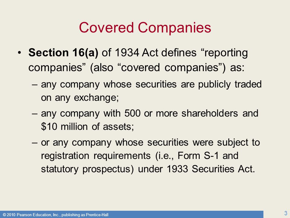 © 2010 Pearson Education, Inc., publishing as Prentice-Hall 3 Covered Companies Section 16(a) of 1934 Act defines reporting companies (also covered companies ) as: –any company whose securities are publicly traded on any exchange; –any company with 500 or more shareholders and $10 million of assets; –or any company whose securities were subject to registration requirements (i.e., Form S-1 and statutory prospectus) under 1933 Securities Act.