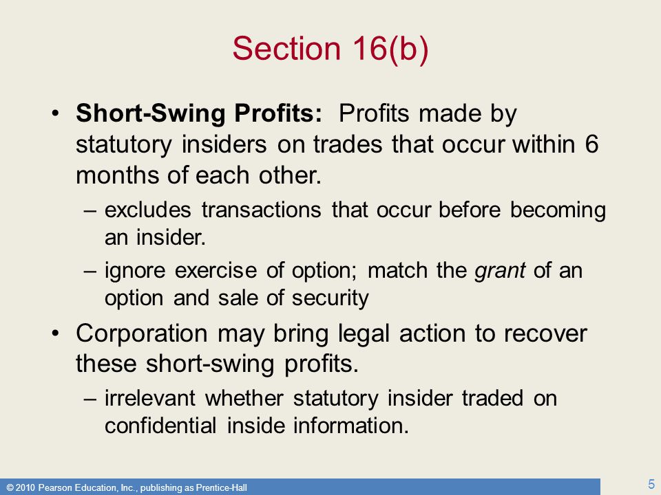 © 2010 Pearson Education, Inc., publishing as Prentice-Hall 5 Section 16(b) Short-Swing Profits: Profits made by statutory insiders on trades that occur within 6 months of each other.