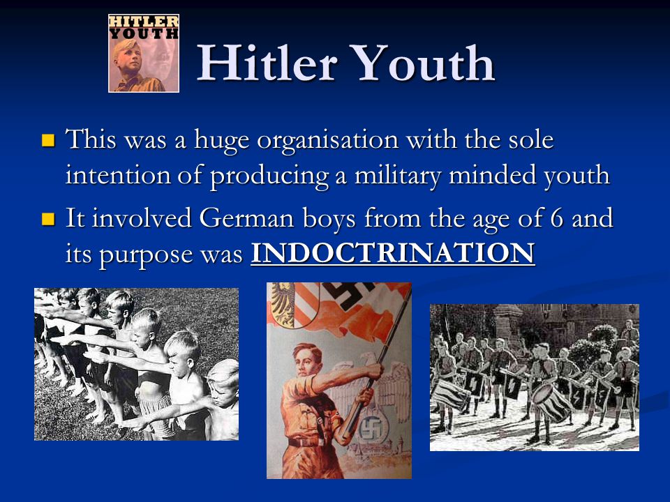 Hitler Youth This was a huge organisation with the sole intention of producing a military minded youth This was a huge organisation with the sole intention of producing a military minded youth It involved German boys from the age of 6 and its purpose was INDOCTRINATION It involved German boys from the age of 6 and its purpose was INDOCTRINATION