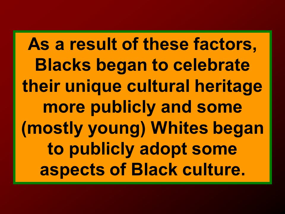 As a result of these factors, Blacks began to celebrate their unique cultural heritage more publicly and some (mostly young) Whites began to publicly adopt some aspects of Black culture.