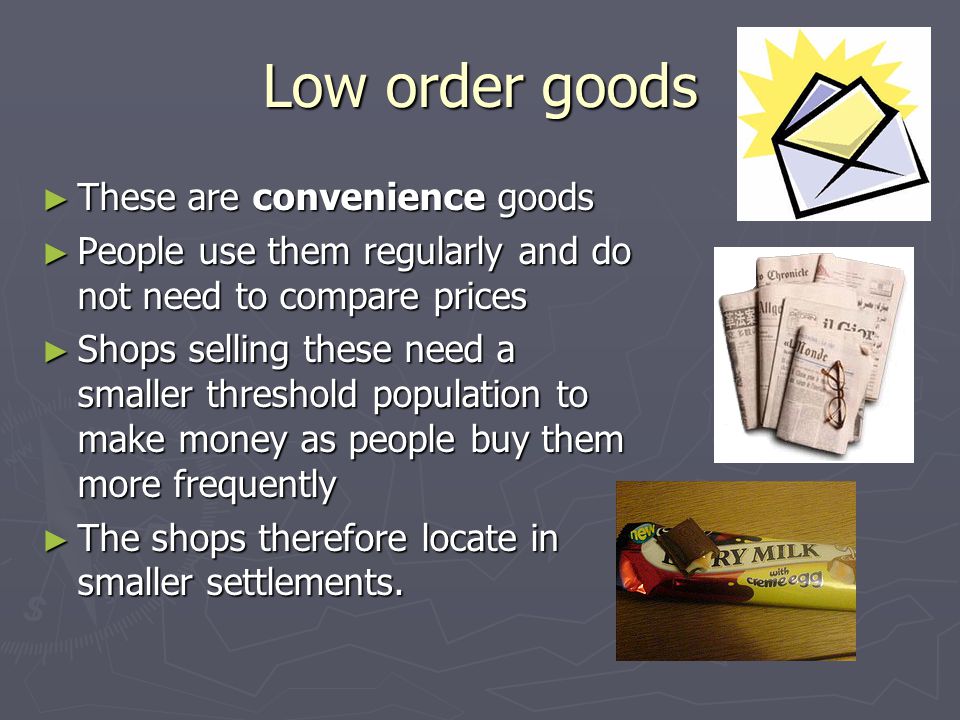 Low order goods ► These are convenience goods ► People use them regularly and do not need to compare prices ► Shops selling these need a smaller threshold population to make money as people buy them more frequently ► The shops therefore locate in smaller settlements.