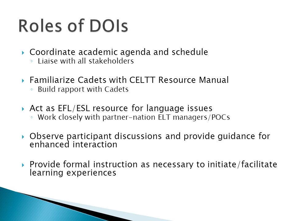  Coordinate academic agenda and schedule ◦ Liaise with all stakeholders  Familiarize Cadets with CELTT Resource Manual ◦ Build rapport with Cadets  Act as EFL/ESL resource for language issues ◦ Work closely with partner-nation ELT managers/POCs  Observe participant discussions and provide guidance for enhanced interaction  Provide formal instruction as necessary to initiate/facilitate learning experiences
