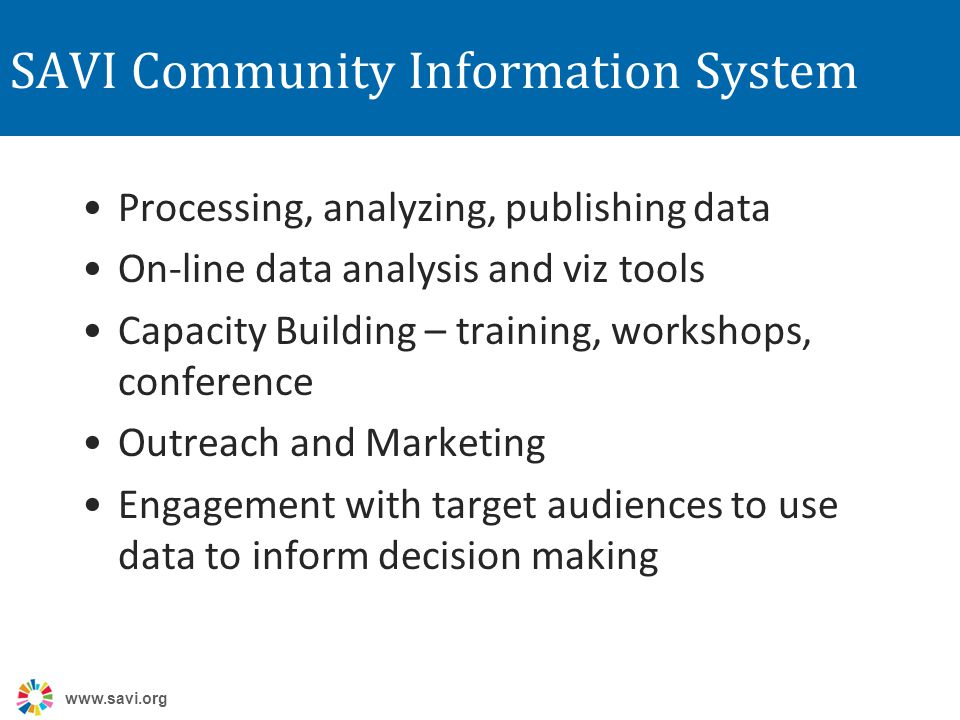 SAVI Community Information System Processing, analyzing, publishing data On-line data analysis and viz tools Capacity Building – training, workshops, conference Outreach and Marketing Engagement with target audiences to use data to inform decision making