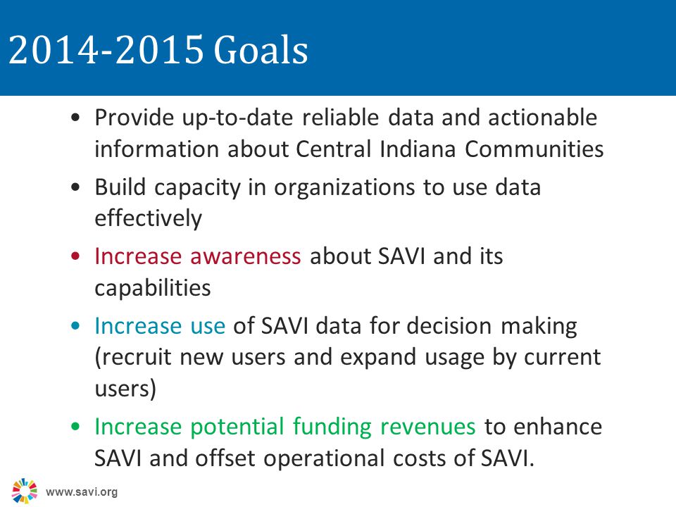 Goals Provide up-to-date reliable data and actionable information about Central Indiana Communities Build capacity in organizations to use data effectively Increase awareness about SAVI and its capabilities Increase use of SAVI data for decision making (recruit new users and expand usage by current users) Increase potential funding revenues to enhance SAVI and offset operational costs of SAVI.