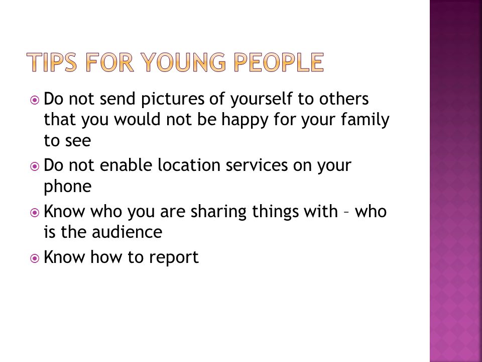  Do not send pictures of yourself to others that you would not be happy for your family to see  Do not enable location services on your phone  Know who you are sharing things with – who is the audience  Know how to report