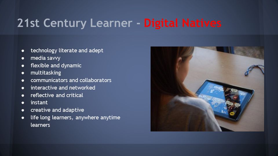 21st Century Learner - Digital Natives ● technology literate and adept ● media savvy ● flexible and dynamic ● multitasking ● communicators and collaborators ● interactive and networked ● reflective and critical ● instant ● creative and adaptive ● life long learners, anywhere anytime learners