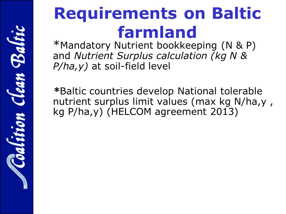 Requirements on Baltic farmland * Mandatory Nutrient bookkeeping (N & P) and Nutrient Surplus calculation (kg N & P/ha,y) at soil-field level *Baltic countries develop National tolerable nutrient surplus limit values (max kg N/ha,y, kg P/ha,y) (HELCOM agreement 2013)