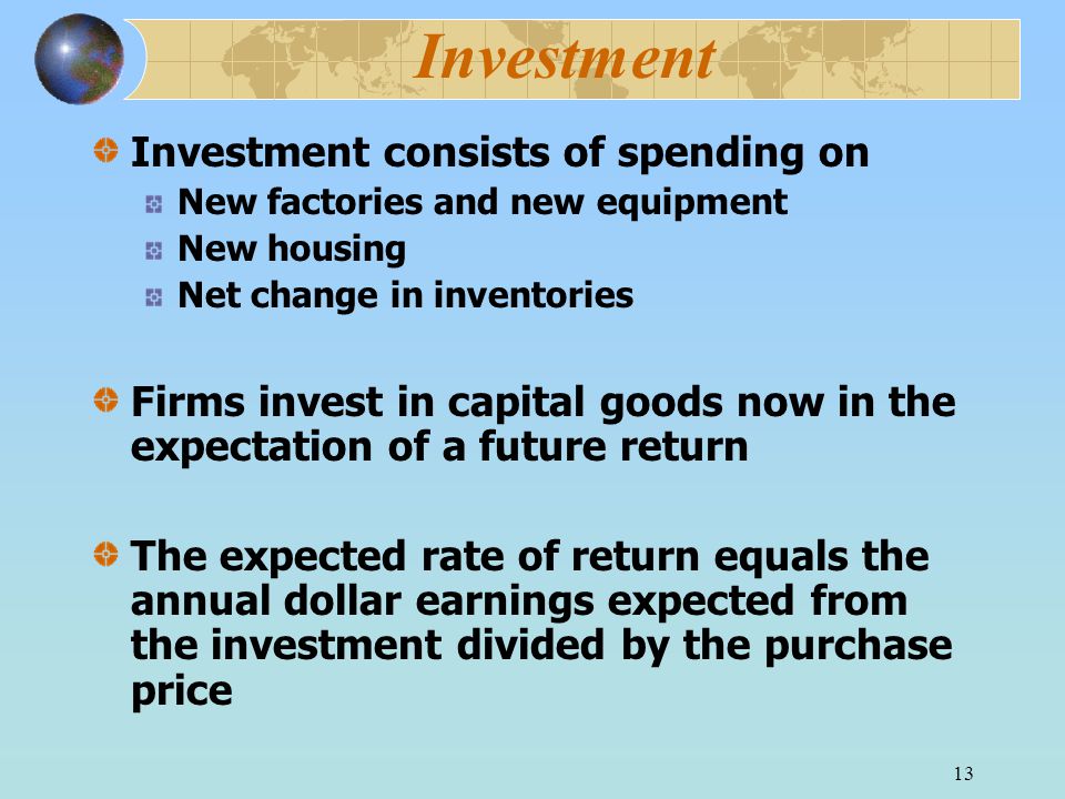 13 Investment Investment consists of spending on New factories and new equipment New housing Net change in inventories Firms invest in capital goods now in the expectation of a future return The expected rate of return equals the annual dollar earnings expected from the investment divided by the purchase price