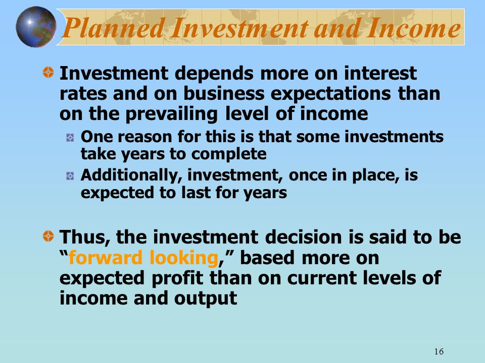 16 Planned Investment and Income Investment depends more on interest rates and on business expectations than on the prevailing level of income One reason for this is that some investments take years to complete Additionally, investment, once in place, is expected to last for years Thus, the investment decision is said to be forward looking, based more on expected profit than on current levels of income and output