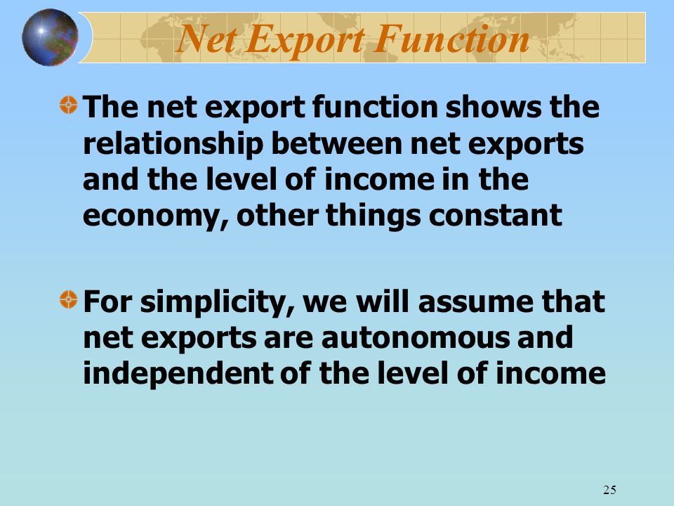 25 Net Export Function The net export function shows the relationship between net exports and the level of income in the economy, other things constant For simplicity, we will assume that net exports are autonomous and independent of the level of income