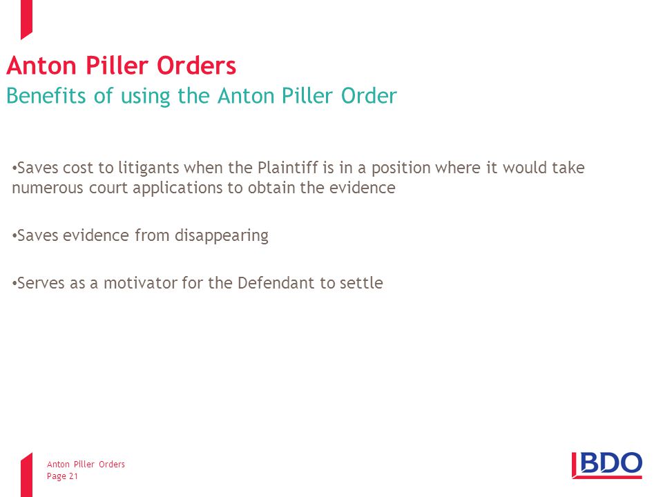 Anton Piller Orders Page 21 Anton Piller Orders Benefits of using the Anton Piller Order Saves cost to litigants when the Plaintiff is in a position where it would take numerous court applications to obtain the evidence Saves evidence from disappearing Serves as a motivator for the Defendant to settle