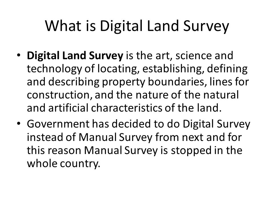 What is Digital Land Survey Digital Land Survey is the art, science and technology of locating, establishing, defining and describing property boundaries, lines for construction, and the nature of the natural and artificial characteristics of the land.