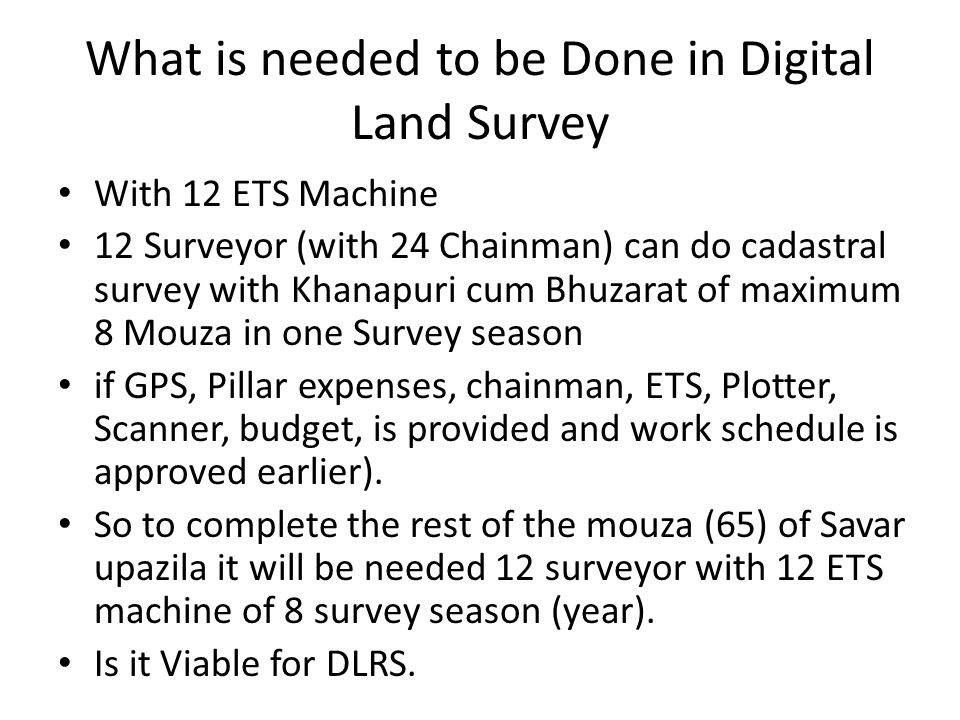 With 12 ETS Machine 12 Surveyor (with 24 Chainman) can do cadastral survey with Khanapuri cum Bhuzarat of maximum 8 Mouza in one Survey season if GPS, Pillar expenses, chainman, ETS, Plotter, Scanner, budget, is provided and work schedule is approved earlier).