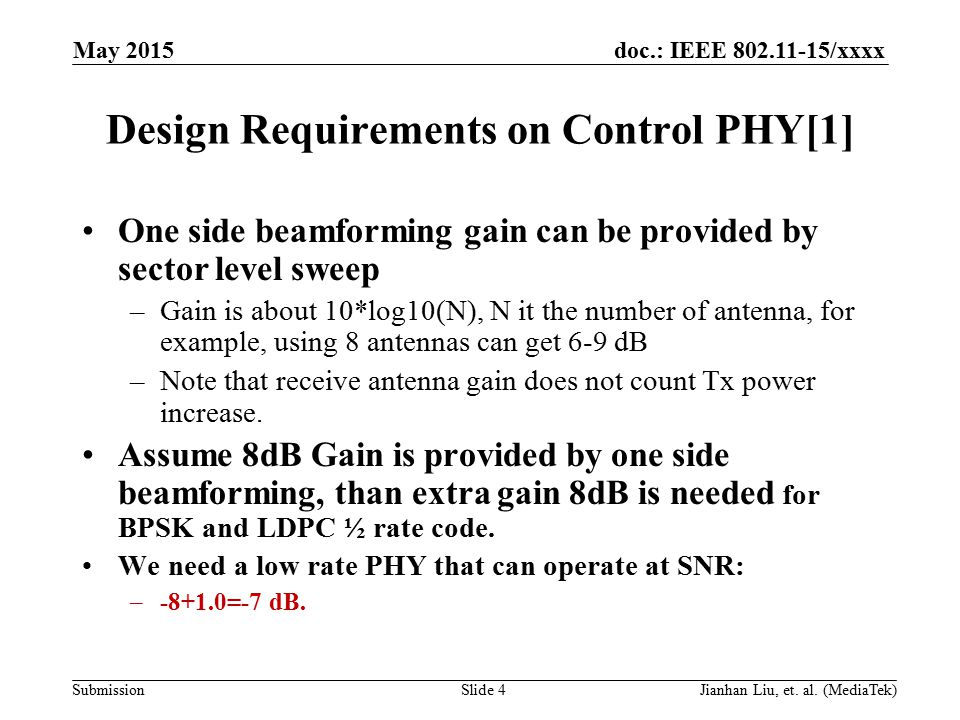 doc.: IEEE /xxxx Submission Design Requirements on Control PHY[1] One side beamforming gain can be provided by sector level sweep –Gain is about 10*log10(N), N it the number of antenna, for example, using 8 antennas can get 6-9 dB –Note that receive antenna gain does not count Tx power increase.