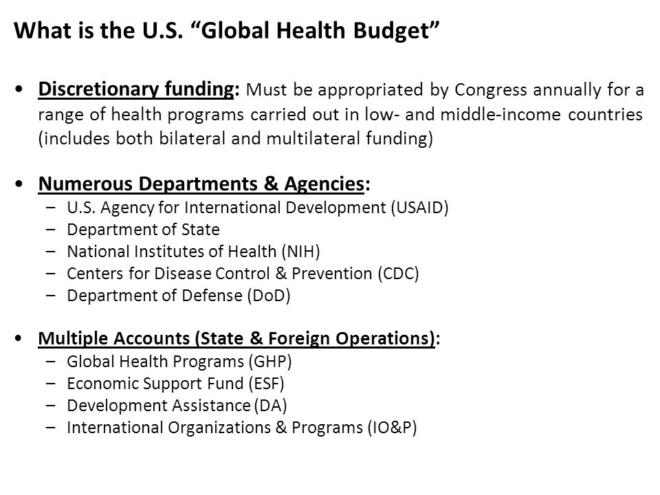 Discretionary funding: Must be appropriated by Congress annually for a range of health programs carried out in low- and middle-income countries (includes both bilateral and multilateral funding) Numerous Departments & Agencies: –U.S.