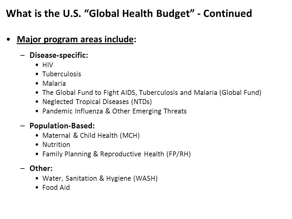 Major program areas include: –Disease-specific: HIV Tuberculosis Malaria The Global Fund to Fight AIDS, Tuberculosis and Malaria (Global Fund) Neglected Tropical Diseases (NTDs) Pandemic Influenza & Other Emerging Threats –Population-Based: Maternal & Child Health (MCH) Nutrition Family Planning & Reproductive Health (FP/RH) –Other: Water, Sanitation & Hygiene (WASH) Food Aid What is the U.S.