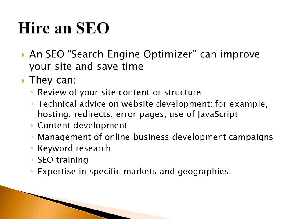  An SEO Search Engine Optimizer can improve your site and save time  They can: ◦ Review of your site content or structure ◦ Technical advice on website development: for example, hosting, redirects, error pages, use of JavaScript ◦ Content development ◦ Management of online business development campaigns ◦ Keyword research ◦ SEO training ◦ Expertise in specific markets and geographies.