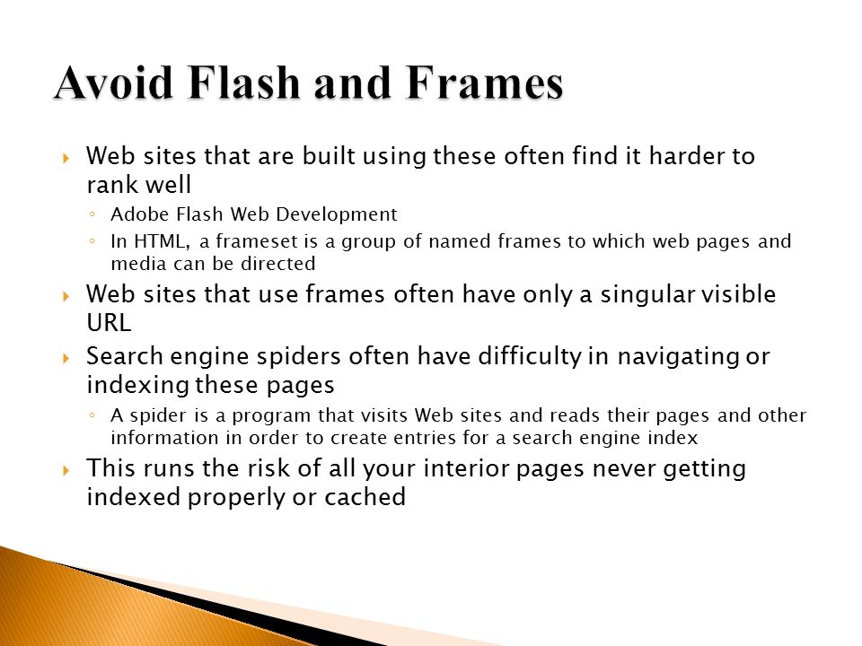  Web sites that are built using these often find it harder to rank well ◦ Adobe Flash Web Development ◦ In HTML, a frameset is a group of named frames to which web pages and media can be directed  Web sites that use frames often have only a singular visible URL  Search engine spiders often have difficulty in navigating or indexing these pages ◦ A spider is a program that visits Web sites and reads their pages and other information in order to create entries for a search engine index  This runs the risk of all your interior pages never getting indexed properly or cached