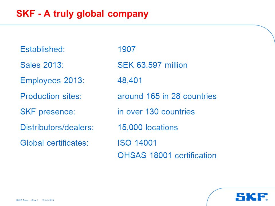 © SKF GroupSlide 1 SKF - A truly global company Established: 1907 Sales 2013: SEK 63,597 million Employees 2013: 48,401 Production sites: around 165 in 28 countries SKF presence: in over 130 countries Distributors/dealers:15,000 locations Global certificates:ISO OHSAS certification 15 July 2014
