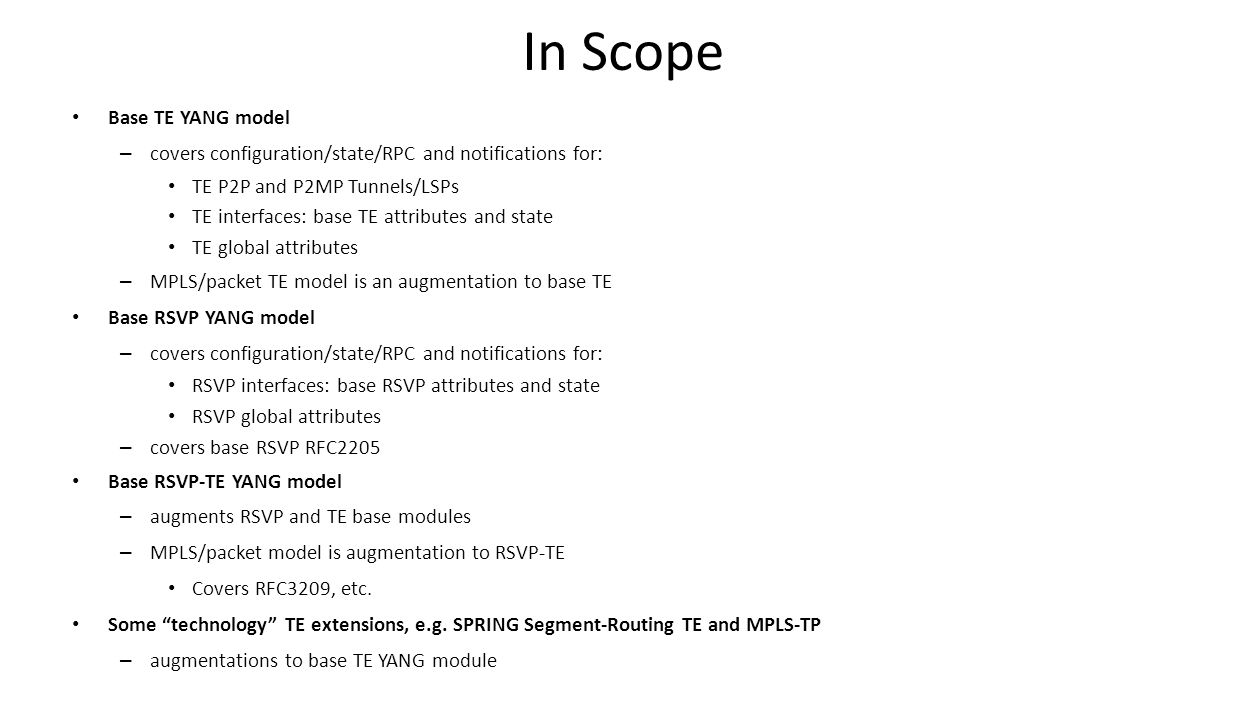 In Scope Base TE YANG model – covers configuration/state/RPC and notifications for: TE P2P and P2MP Tunnels/LSPs TE interfaces: base TE attributes and state TE global attributes – MPLS/packet TE model is an augmentation to base TE Base RSVP YANG model – covers configuration/state/RPC and notifications for: RSVP interfaces: base RSVP attributes and state RSVP global attributes – covers base RSVP RFC2205 Base RSVP-TE YANG model – augments RSVP and TE base modules – MPLS/packet model is augmentation to RSVP-TE Covers RFC3209, etc.