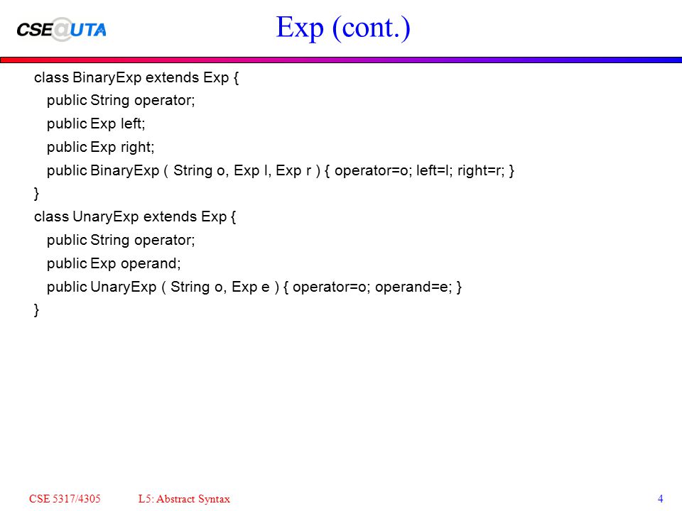 CSE 5317/4305 L5: Abstract Syntax4 Exp (cont.)‏ class BinaryExp extends Exp { public String operator; public Exp left; public Exp right; public BinaryExp ( String o, Exp l, Exp r ) { operator=o; left=l; right=r; } } class UnaryExp extends Exp { public String operator; public Exp operand; public UnaryExp ( String o, Exp e ) { operator=o; operand=e; } }