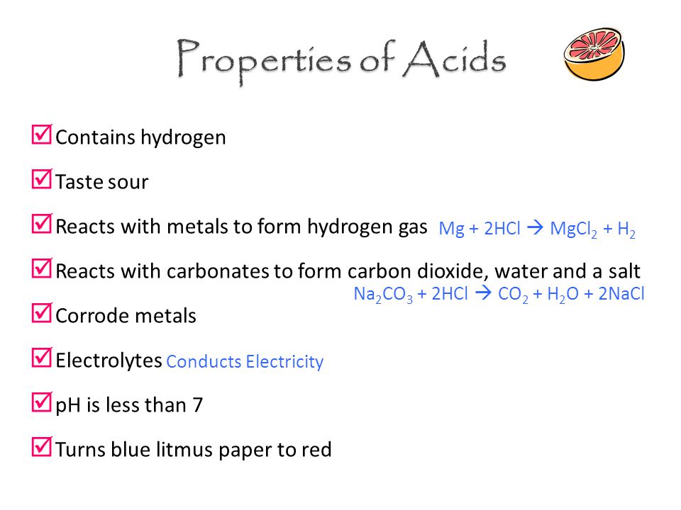  Contains hydrogen  Taste sour  Reacts with metals to form hydrogen gas  Reacts with carbonates to form carbon dioxide, water and a salt  Corrode metals  Electrolytes  pH is less than 7  Turns blue litmus paper to red Mg + 2HCl  MgCl 2 + H 2 Na 2 CO 3 + 2HCl  CO 2 + H 2 O + 2NaCl Conducts Electricity