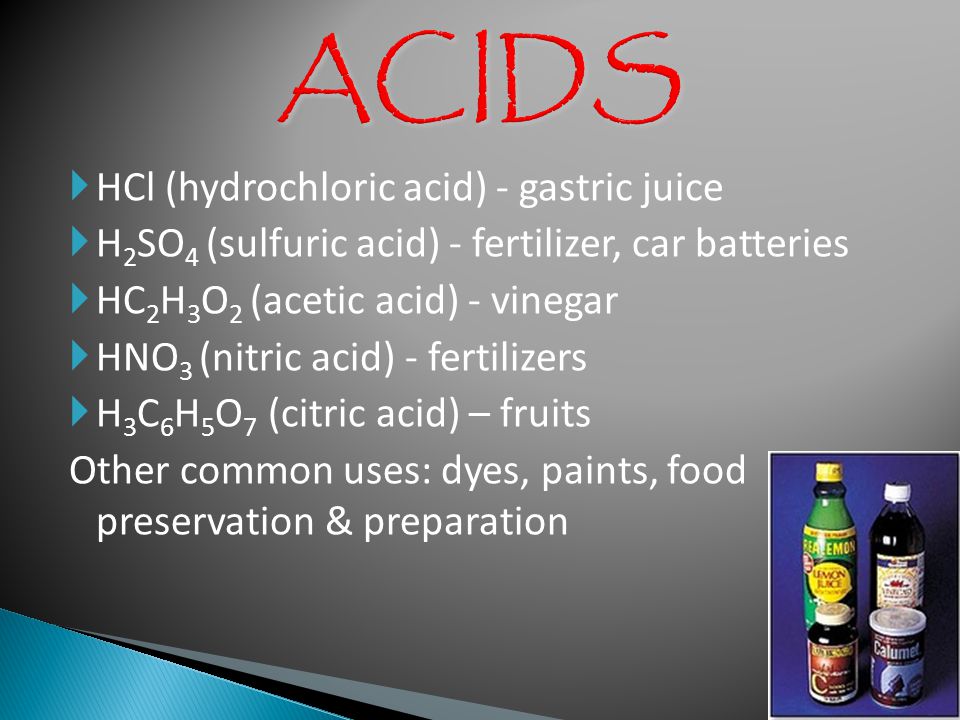  HCl (hydrochloric acid) - gastric juice  H 2 SO 4 (sulfuric acid) - fertilizer, car batteries  HC 2 H 3 O 2 (acetic acid) - vinegar  HNO 3 (nitric acid) - fertilizers  H 3 C 6 H 5 O 7 (citric acid) – fruits Other common uses: dyes, paints, food preservation & preparation