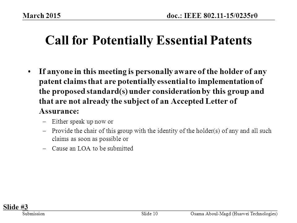 doc.: IEEE /0235r0 Submission March 2015 Osama Aboul-Magd (Huawei Technologies)Slide 10 Call for Potentially Essential Patents If anyone in this meeting is personally aware of the holder of any patent claims that are potentially essential to implementation of the proposed standard(s) under consideration by this group and that are not already the subject of an Accepted Letter of Assurance: –Either speak up now or –Provide the chair of this group with the identity of the holder(s) of any and all such claims as soon as possible or –Cause an LOA to be submitted Slide #3