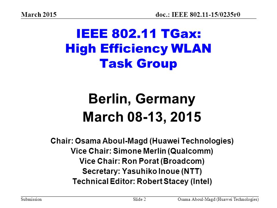 doc.: IEEE /0235r0 Submission March 2015 IEEE TGax: High Efficiency WLAN Task Group Berlin, Germany March 08-13, 2015 Chair: Osama Aboul-Magd (Huawei Technologies) Vice Chair: Simone Merlin (Qualcomm) Vice Chair: Ron Porat (Broadcom) Secretary: Yasuhiko Inoue (NTT) Technical Editor: Robert Stacey (Intel) Osama Aboul-Magd (Huawei Technologies)Slide 2