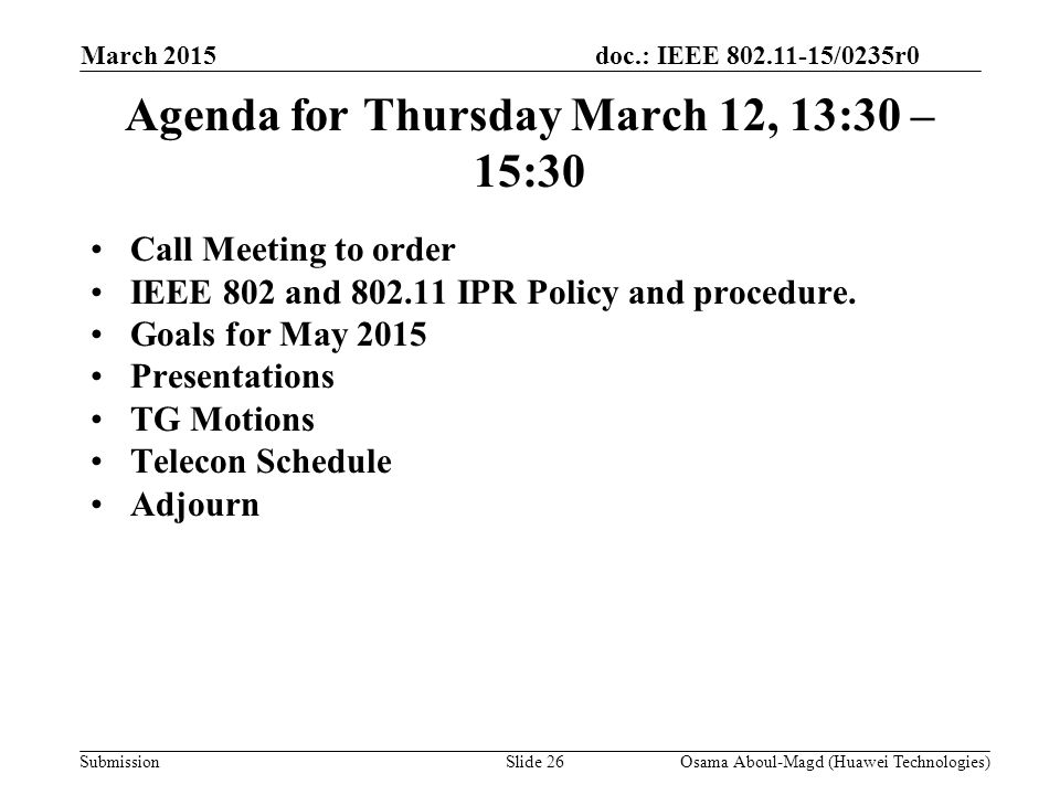 doc.: IEEE /0235r0 Submission March 2015 Osama Aboul-Magd (Huawei Technologies)Slide 26 Agenda for Thursday March 12, 13:30 – 15:30 Call Meeting to order IEEE 802 and IPR Policy and procedure.