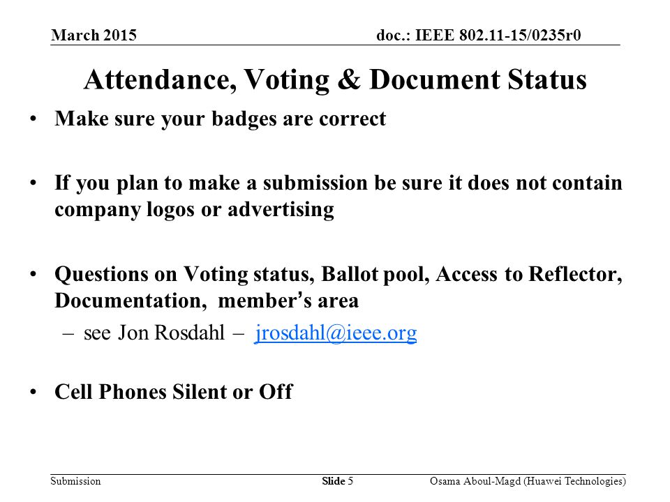 doc.: IEEE /0235r0 Submission March 2015 Osama Aboul-Magd (Huawei Technologies)Slide 5 Attendance, Voting & Document Status Make sure your badges are correct If you plan to make a submission be sure it does not contain company logos or advertising Questions on Voting status, Ballot pool, Access to Reflector, Documentation, member’s area –see Jon Rosdahl – Cell Phones Silent or Off