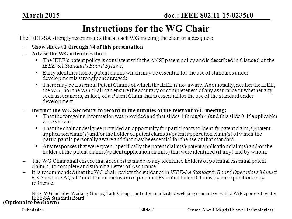 doc.: IEEE /0235r0 Submission March 2015 Osama Aboul-Magd (Huawei Technologies)Slide 7 Instructions for the WG Chair The IEEE-SA strongly recommends that at each WG meeting the chair or a designee: –Show slides #1 through #4 of this presentation –Advise the WG attendees that: The IEEE’s patent policy is consistent with the ANSI patent policy and is described in Clause 6 of the IEEE-SA Standards Board Bylaws; Early identification of patent claims which may be essential for the use of standards under development is strongly encouraged; There may be Essential Patent Claims of which the IEEE is not aware.