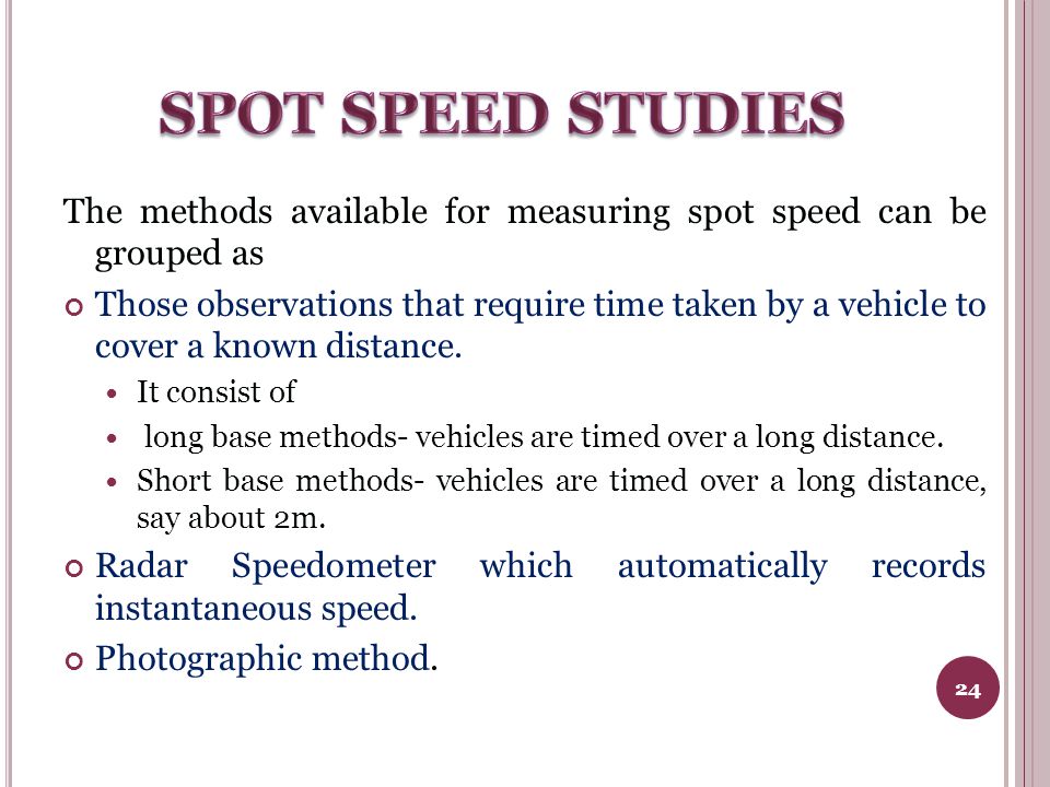 The methods available for measuring spot speed can be grouped as Those observations that require time taken by a vehicle to cover a known distance.