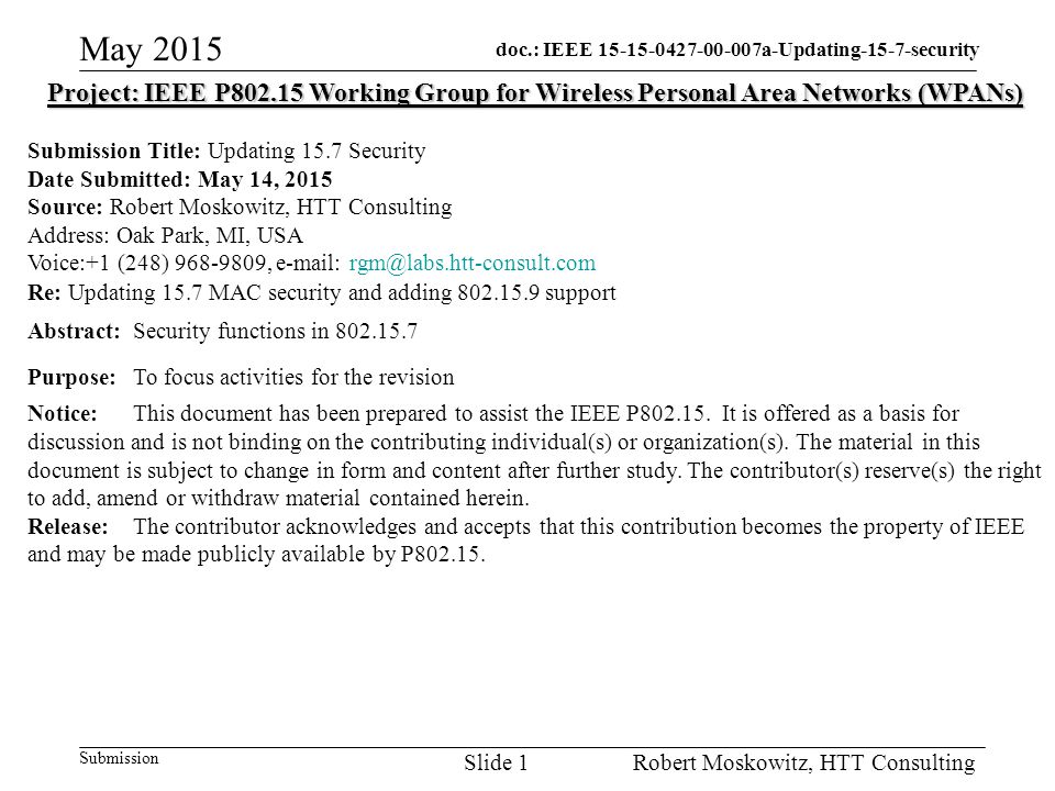 doc.: IEEE a-Updating-15-7-security Submission May 2015 Robert Moskowitz, HTT ConsultingSlide 1 Project: IEEE P Working Group for Wireless Personal Area Networks (WPANs) Submission Title: Updating 15.7 Security Date Submitted: May 14, 2015 Source: Robert Moskowitz, HTT Consulting Address: Oak Park, MI, USA Voice:+1 (248) ,   Re: Updating 15.7 MAC security and adding support Abstract:Security functions in Purpose:To focus activities for the revision Notice:This document has been prepared to assist the IEEE P