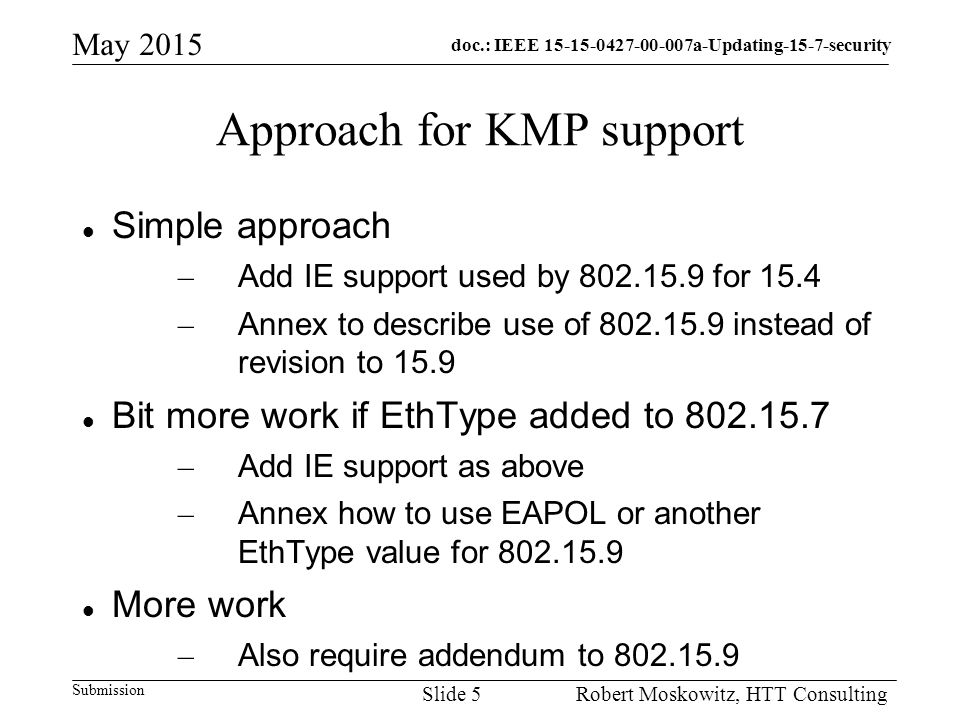 doc.: IEEE a-Updating-15-7-security Submission May 2015 Robert Moskowitz, HTT ConsultingSlide 5 Approach for KMP support Simple approach – Add IE support used by for 15.4 – Annex to describe use of instead of revision to 15.9 Bit more work if EthType added to – Add IE support as above – Annex how to use EAPOL or another EthType value for More work – Also require addendum to