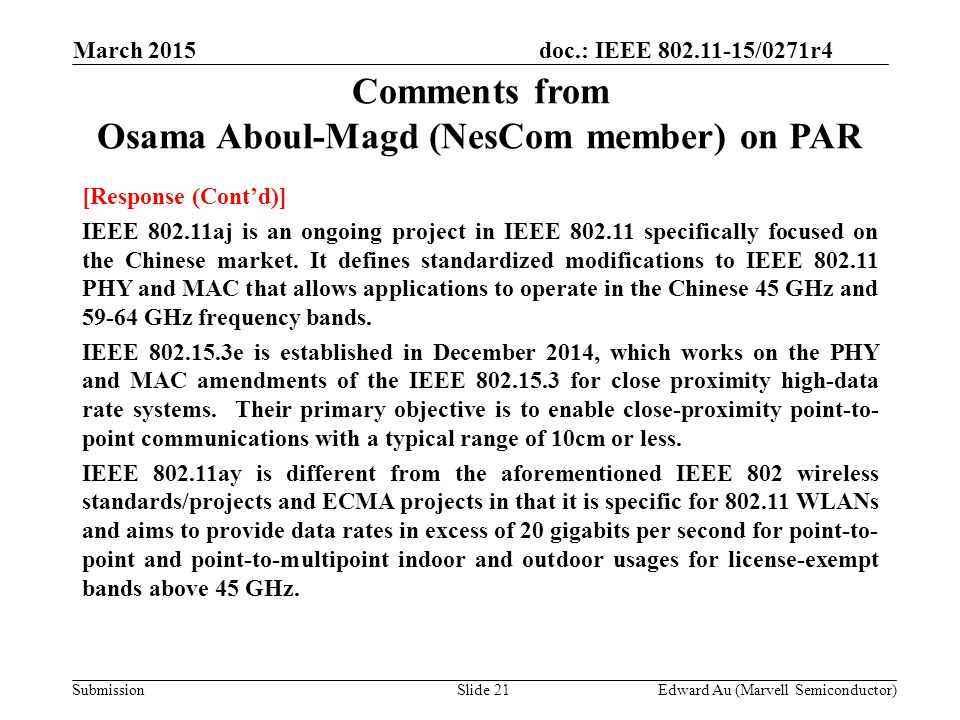 doc.: IEEE /0271r4 SubmissionSlide 21 Comments from Osama Aboul-Magd (NesCom member) on PAR [Response (Cont’d)] IEEE aj is an ongoing project in IEEE specifically focused on the Chinese market.