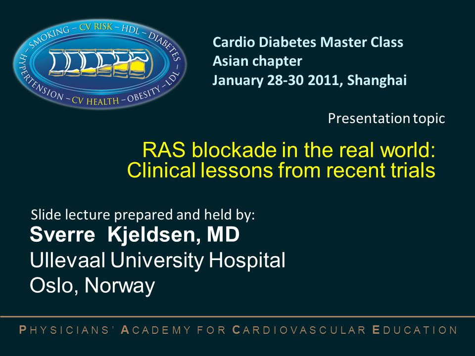 P H Y S I C I A N S ’ A C A D E M Y F O R C A R D I O V A S C U L A R E D U C A T I O N RAS blockade in the real world: Clinical lessons from recent trials Sverre Kjeldsen, MD Ullevaal University Hospital Oslo, Norway Cardio Diabetes Master Class Asian chapter January , Shanghai Slide lecture prepared and held by: Presentation topic