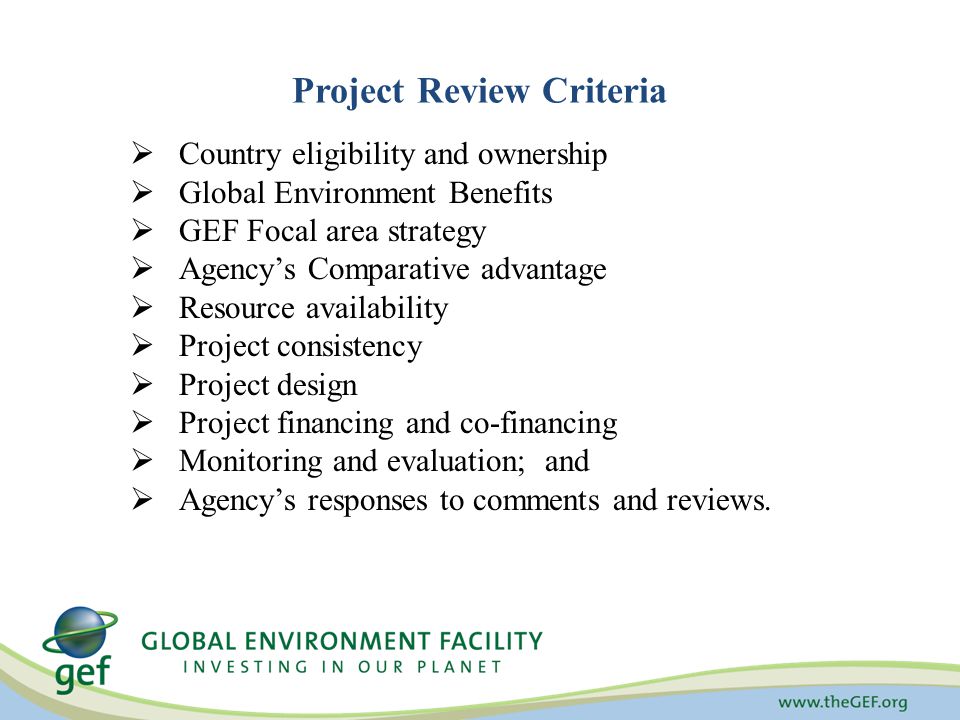 Project Review Criteria  Country eligibility and ownership  Global Environment Benefits  GEF Focal area strategy  Agency’s Comparative advantage  Resource availability  Project consistency  Project design  Project financing and co-financing  Monitoring and evaluation; and  Agency’s responses to comments and reviews.