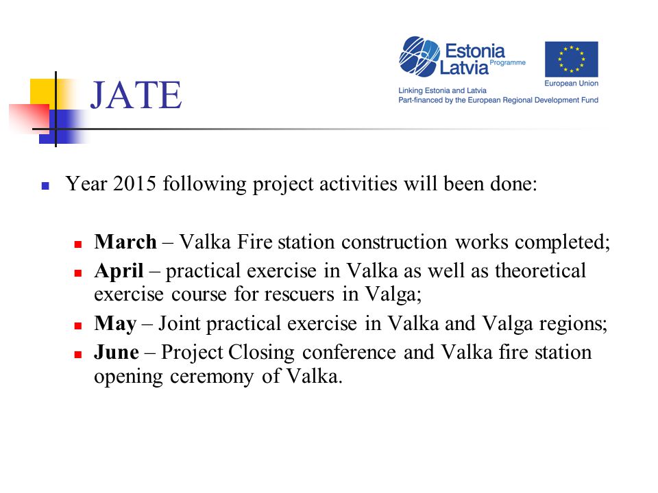 JATE Year 2015 following project activities will been done: March – Valka Fire station construction works completed; April – practical exercise in Valka as well as theoretical exercise course for rescuers in Valga; May – Joint practical exercise in Valka and Valga regions; June – Project Closing conference and Valka fire station opening ceremony of Valka.