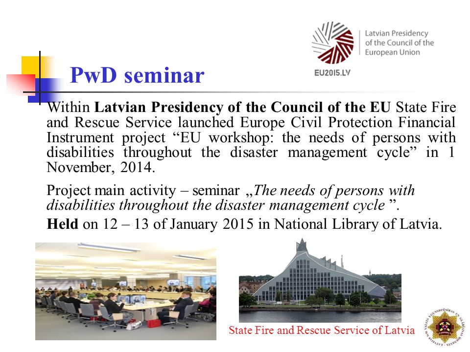Within Latvian Presidency of the Council of the EU State Fire and Rescue Service launched Europe Civil Protection Financial Instrument project EU workshop: the needs of persons with disabilities throughout the disaster management cycle in 1 November, 2014.