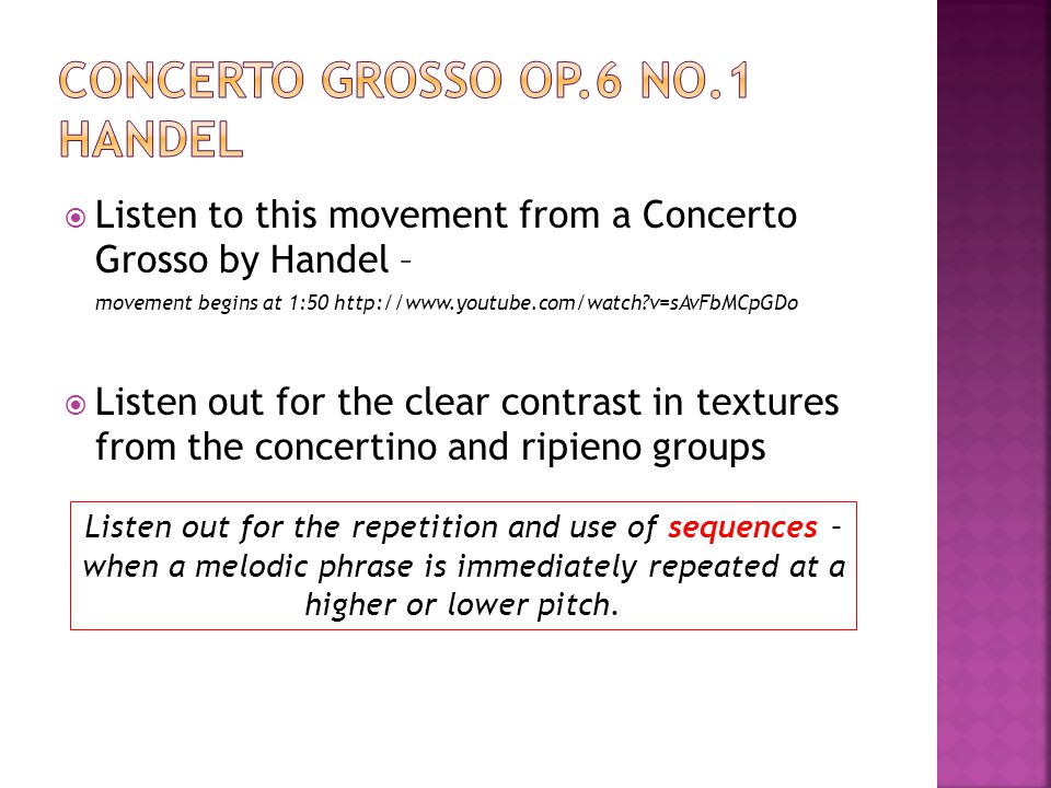  Listen to this movement from a Concerto Grosso by Handel – movement begins at 1:50   v=sAvFbMCpGDo  Listen out for the clear contrast in textures from the concertino and ripieno groups Listen out for the repetition and use of sequences – when a melodic phrase is immediately repeated at a higher or lower pitch.