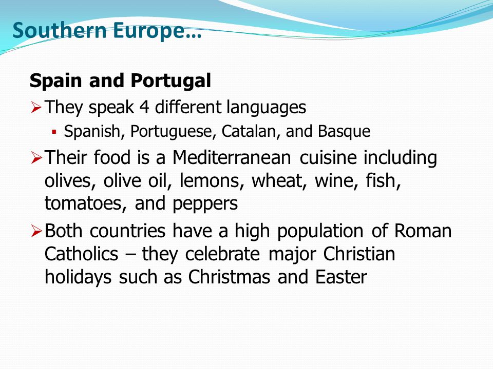 Southern Europe… Spain and Portugal  They speak 4 different languages  Spanish, Portuguese, Catalan, and Basque  Their food is a Mediterranean cuisine including olives, olive oil, lemons, wheat, wine, fish, tomatoes, and peppers  Both countries have a high population of Roman Catholics – they celebrate major Christian holidays such as Christmas and Easter