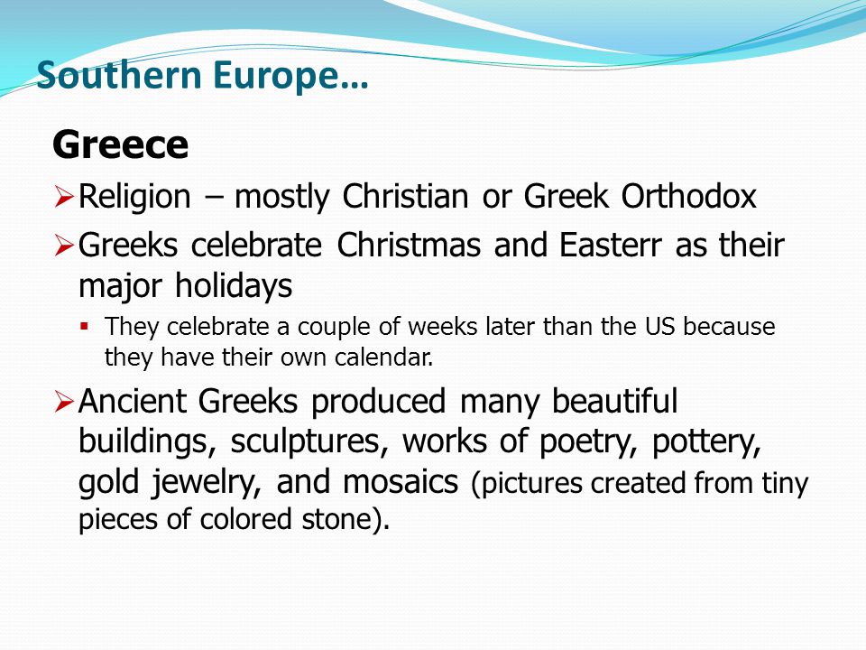 Southern Europe… Greece  Religion – mostly Christian or Greek Orthodox  Greeks celebrate Christmas and Easterr as their major holidays  They celebrate a couple of weeks later than the US because they have their own calendar.