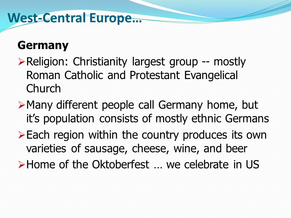 West-Central Europe… Germany  Religion: Christianity largest group -- mostly Roman Catholic and Protestant Evangelical Church  Many different people call Germany home, but it’s population consists of mostly ethnic Germans  Each region within the country produces its own varieties of sausage, cheese, wine, and beer  Home of the Oktoberfest … we celebrate in US