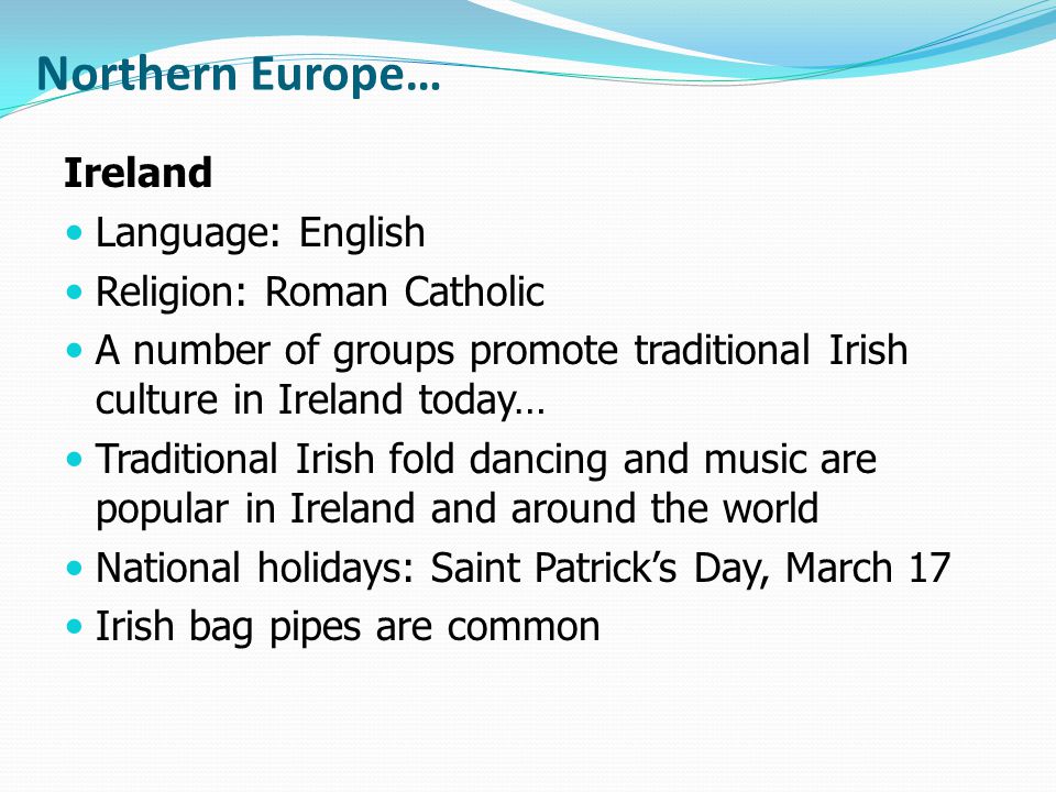 Northern Europe… Ireland Language: English Religion: Roman Catholic A number of groups promote traditional Irish culture in Ireland today… Traditional Irish fold dancing and music are popular in Ireland and around the world National holidays: Saint Patrick’s Day, March 17 Irish bag pipes are common