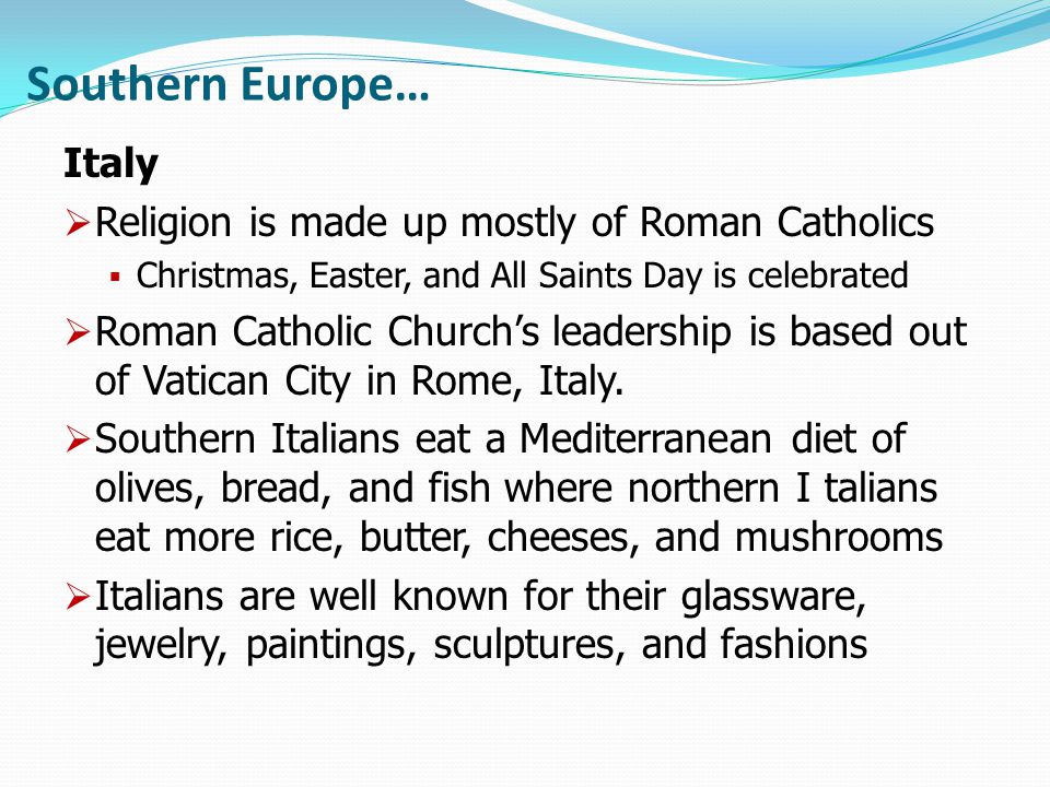 Southern Europe… Italy  Religion is made up mostly of Roman Catholics  Christmas, Easter, and All Saints Day is celebrated  Roman Catholic Church’s leadership is based out of Vatican City in Rome, Italy.