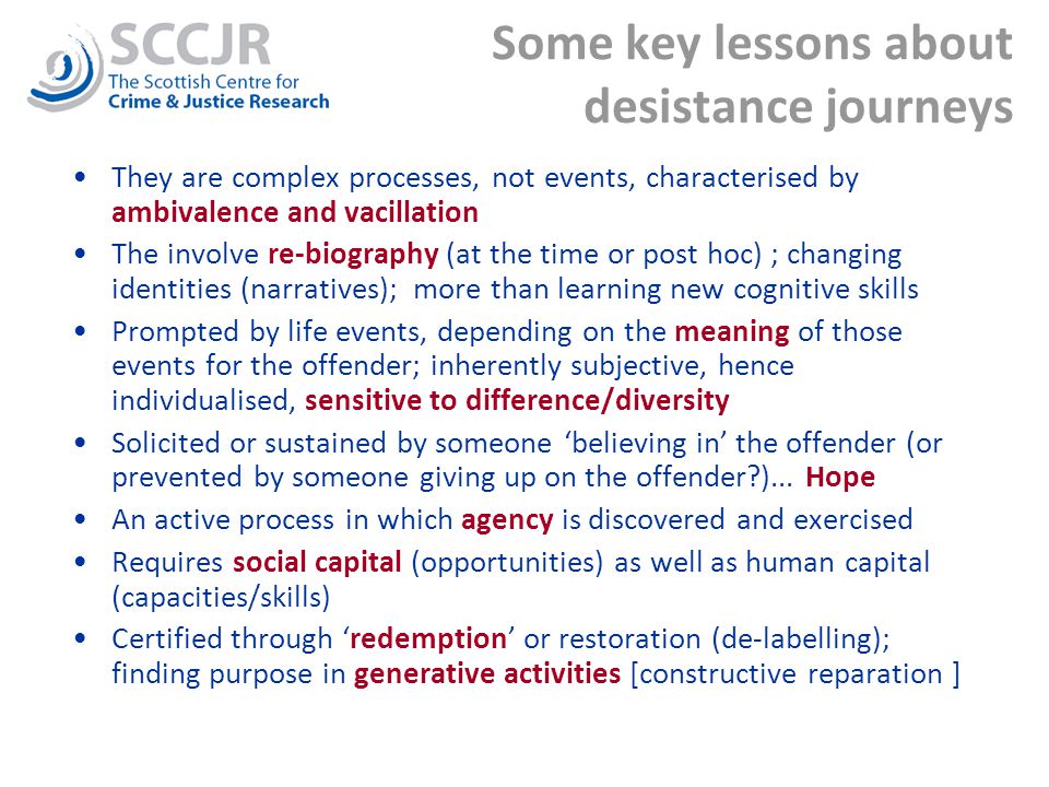 Some key lessons about desistance journeys They are complex processes, not events, characterised by ambivalence and vacillation The involve re-biography (at the time or post hoc) ; changing identities (narratives); more than learning new cognitive skills Prompted by life events, depending on the meaning of those events for the offender; inherently subjective, hence individualised, sensitive to difference/diversity Solicited or sustained by someone ‘believing in’ the offender (or prevented by someone giving up on the offender )...